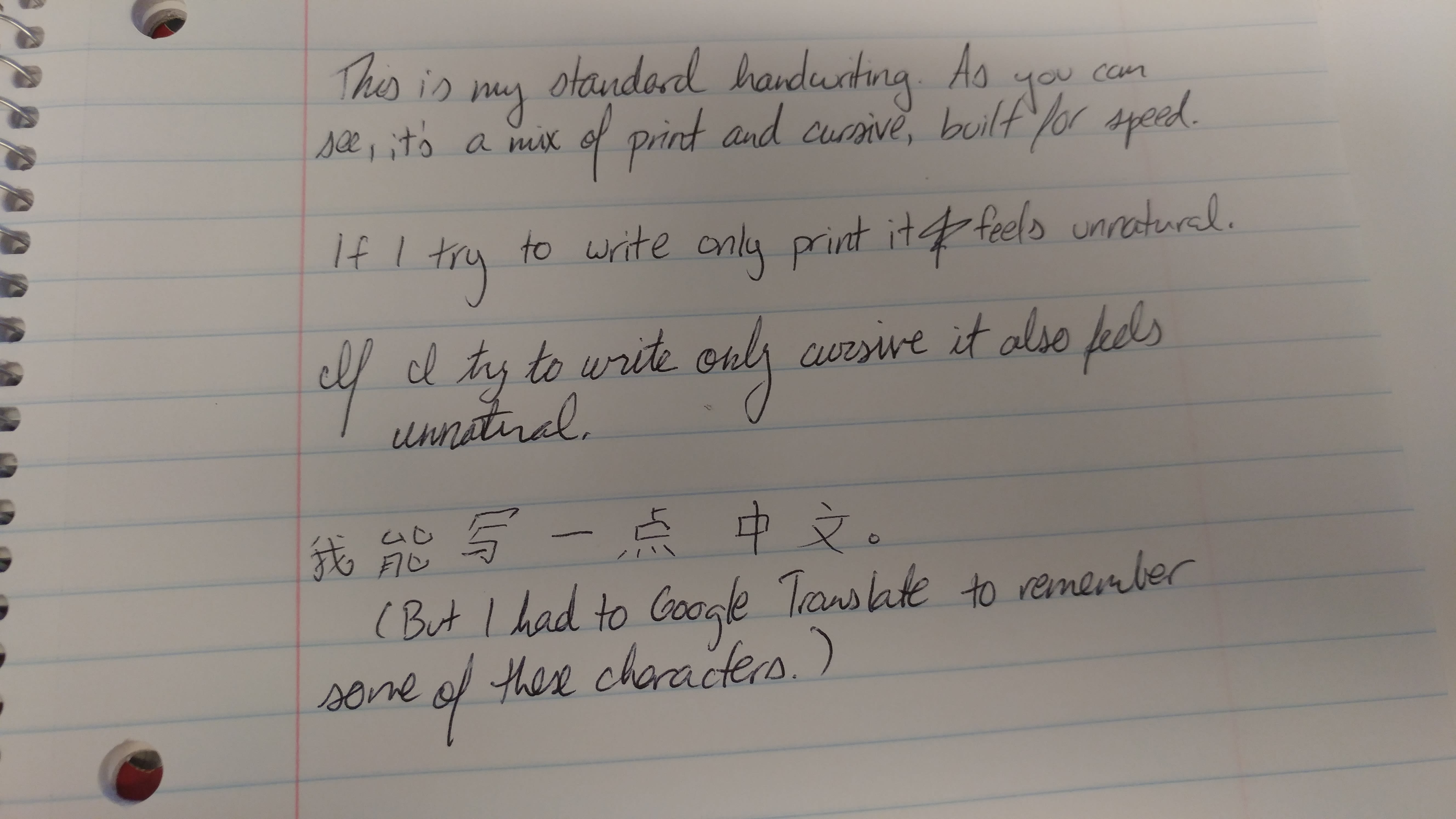 This is my standard handwriting. As you can see, it 's a mix of print and cursive, built for speed. || If I I try to write only print it feels unnatural. || If I try to write only cursive it also feels unnatural. || 我能写一点中文. (But I had to Google Translate to remember some of these characters.)