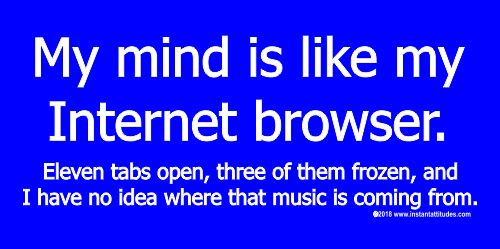 My mind is like my Internet browser.  Eleven tabs open, three of them are frozen, and I have no idea where that music is coming from.